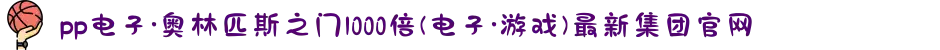 pp电子·奥林匹斯之门1000倍(电子·游戏)最新集团官网